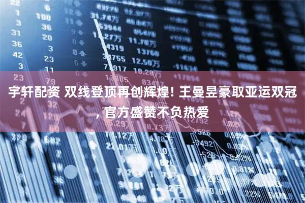 宇轩配资 双线登顶再创辉煌! 王曼昱豪取亚运双冠, 官方盛赞不负热爱