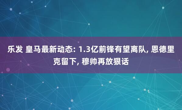 乐发 皇马最新动态: 1.3亿前锋有望离队, 恩德里克留下, 穆帅再放狠话